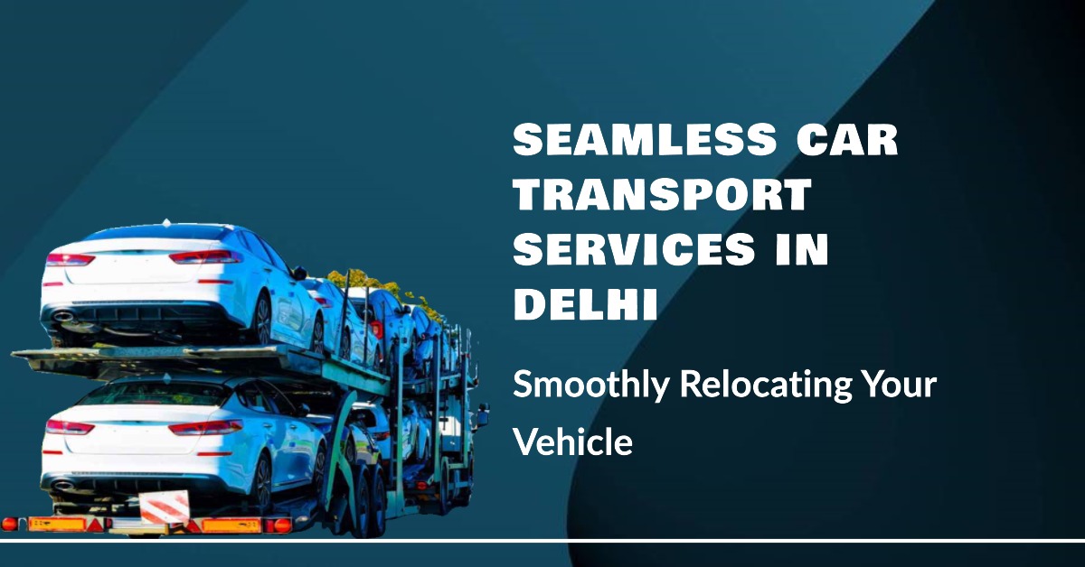 Seamless Car Transport Services in Delhi: Smoothly Relocating Your Vehicle
